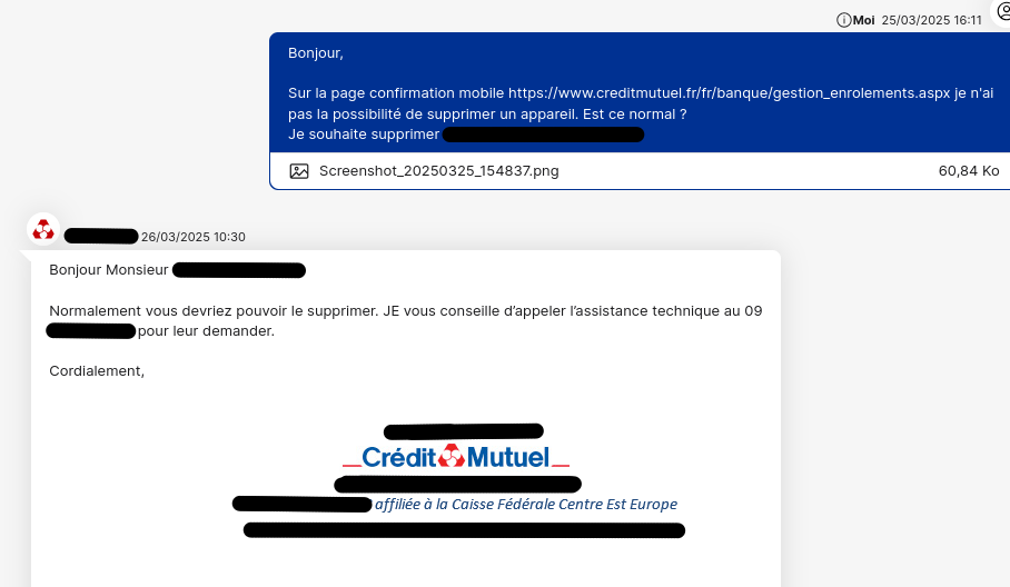J'écris à mon conseiller "Bonjour,
Sur la page confirmation mobile je n'ai pas la possibilité de supprimer un appareil. Est ce normal ?
Je souhaite supprimer xxx"
Réponse "Bonjour Monsieur XXX,
Normalement vous devriez pouvoir le supprimer. JE vous conseille d’appeler l’assistance technique au 09 XXXXXXXX pour leur demander.
Cordialement,