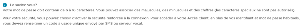 Votre mot de passe doit contenir de 6 à 16 caractères. Vous pouvez associer des majuscules, des minuscules et des chiffres (les caractères spéciaux ne sont pas autorisés).

Pour votre sécurité, vous pouvez choisir d'activer la sécurité renforcée à la connexion. Pour accéder à votre Accès Client, en plus de vos identifiant et mot de passe habituels, vous devrez renseigner un code à usage unique envoyé par SMS ou serveur vocal.