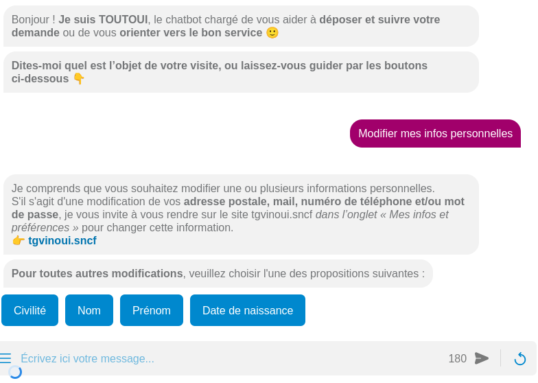 Le chatbot dit "Bonjour ! Je suis TOUTOUI, le chatbot chargé de vous aider à déposer et suivre votre demande ou de vous orienter vers le bon service 🙂
Dites-moi quel est l’objet de votre visite, ou laissez-vous guider par les boutons ci-dessous 👇"
Je lui dit "Modifier mes infos personnelles"
Il me répond
"Je comprends que vous souhaitez modifier une ou plusieurs informations personnelles.
S'il s'agit d'une modification de vos adresse postale, mail, numéro de téléphone et/ou mot de passe, je vous invite à vous rendre sur le site tgvinoui.sncf dans l’onglet « Mes infos et préférences » pour changer cette information.
👉 tgvinoui.sncf
Pour toutes autres modifications, veuillez choisir l'une des propositions suivantes :
Civilité
Nom
Prénom
Date de naissance"