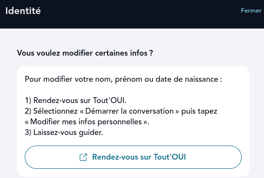Pour modifier votre nom, prénom ou date de naissance :
1) Rendez-vous sur Tout'OUI.
2) Sélectionnez « Démarrer la conversation » puis tapez « Modifier mes infos personnelles ».
3) Laissez-vous guider.
En dessous un bouton "Rendez-vous sur Tout'OUI"
